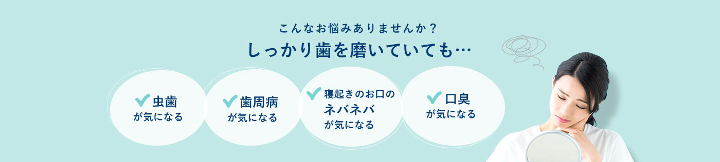こんなお悩みありませんか？しっかり歯を磨いていても・・・ 虫歯が気になる 歯周病が気になる 寝起きのお口のネバネバが気になる 口臭が気になる