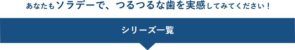 あなたもソラデーで、つるつるな歯を実感してみてください！ シリーズ一覧