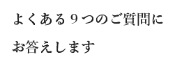 よくある９つのご質問にお答えします