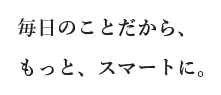 毎日のことだから、もっと、スマートに。